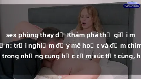 sex phòng thay đồ Khám phá thế giới mới với sex người lớn: trải nghiệm đầy mê hoặc và đắm chìm trong những cung bậc cảm xúc tột cùng, hứng khởi và cuốn hút.