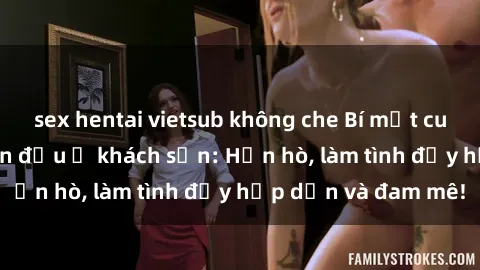 sex hentai vietsub không che Bí mật cuộc hẹn gái Việt lần đầu ở khách sạn: Hẹn hò, làm tình đầy hấp dẫn và đam mê!