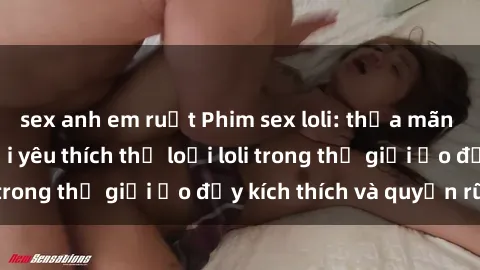 sex anh em ruột Phim sex loli: thỏa mãn đam mê của người yêu thích thể loại loli trong thế giới ảo đầy kích thích và quyến rũ.