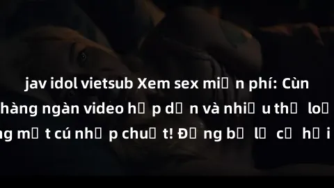 jav idol vietsub Xem sex miễn phí: Cùng trải nghiệm với hàng ngàn video hấp dẫn và nhiều thể loại đa dạng chỉ trong một cú nhấp chuột! Đừng bỏ lỡ cơ hội thưởng thức tuyệt vời này ngay hôm nay!