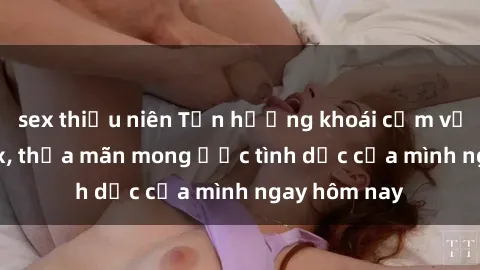 sex thiếu niên Tận hưởng khoái cảm với gái xinh sex, thỏa mãn mong ước tình dục của mình ngay hôm nay