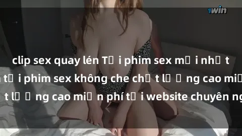 clip sex quay lén Tải phim sex mới nhất hot nhất - Xem và tải phim sex không che chất lượng cao miễn phí tại website chuyên nghiệp.
