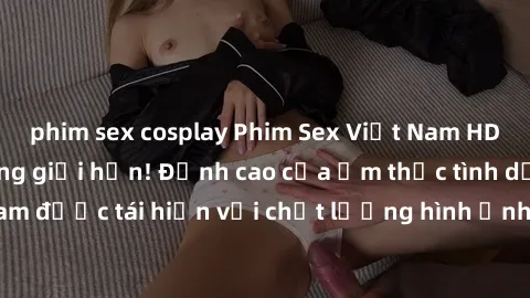 phim sex cosplay Phim Sex Việt Nam HD - Xem ngay và không giới hạn! Đỉnh cao của ẩm thực tình dục Việt Nam được tái hiện với chất lượng hình ảnh sắc nét. Hãy thưởng thức ngay!