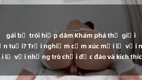gái bị trói hiếp dâm Khám phá thế giới sex trực tuyến: Hơn tuổi? Trải nghiệm cảm xúc mới lạ với những trò chơi độc đáo và kích thích người lớn