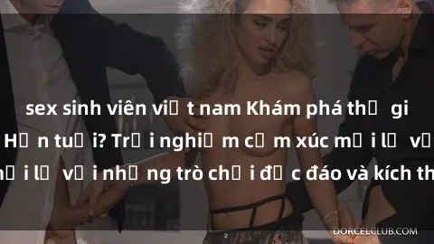 sex sinh viên việt nam Khám phá thế giới sex trực tuyến: Hơn tuổi? Trải nghiệm cảm xúc mới lạ với những trò chơi độc đáo và kích thích người lớn