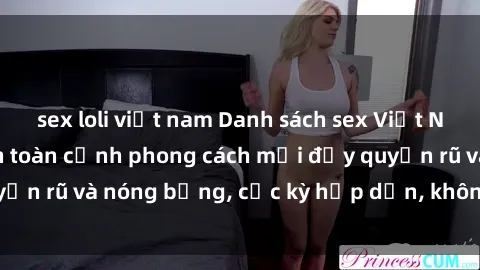 sex loli việt nam Danh sách sex Việt Nam không che - Ảnh toàn cảnh phong cách mới đầy quyến rũ và nóng bỏng, cực kỳ hấp dẫn, không thể bỏ qua!