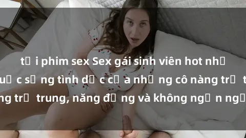 tải phim sex Sex gái sinh viên hot nhất: Cùng khám phá cuộc sống tình dục của những cô nàng trẻ trung, năng động và không ngần ngại thử nghiệm!