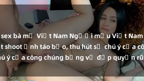 sex bà mẹ Việt Nam Người mẫu Việt Nam gây sốt với loạt shoot ảnh táo bạo, thu hút sự chú ý của công chúng bằng vẻ đẹp quyến rũ và gợi cảm.