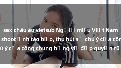 sex châu âu vietsub Người mẫu Việt Nam gây sốt với loạt shoot ảnh táo bạo, thu hút sự chú ý của công chúng bằng vẻ đẹp quyến rũ và gợi cảm.