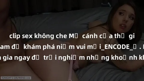 clip sex không che Mở cánh cửa thế giới sex MILF Việt Nam để khám phá niềm vui mới_ENCODE_. Hãy tham gia ngay để trải nghiệm những khoảnh khắc đầy kích thích và đam mê.
