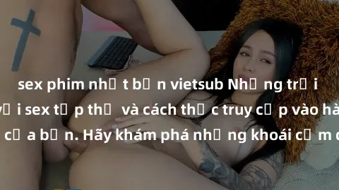 sex phim nhật bản vietsub Những trải nghiệm mới lạ với sex tập thể và cách thức truy cập vào hành lang đam mê của bạn. Hãy khám phá những khoái cảm đầy kích thích với tập thể hấp dẫn!