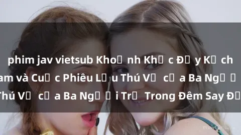 phim jav vietsub Khoảnh Khắc Đầy Kịch Tính: Sex  Việt Nam và Cuộc Phiêu Lưu Thú Vị của Ba Người Trẻ Trong Đêm Say Đắm