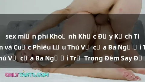 sex miễn phí Khoảnh Khắc Đầy Kịch Tính: Sex  Việt Nam và Cuộc Phiêu Lưu Thú Vị của Ba Người Trẻ Trong Đêm Say Đắm