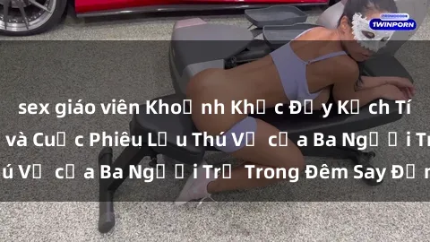 sex giáo viên Khoảnh Khắc Đầy Kịch Tính: Sex  Việt Nam và Cuộc Phiêu Lưu Thú Vị của Ba Người Trẻ Trong Đêm Say Đắm