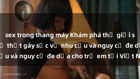 sex trong thang máy Khám phá thế giới sex loli Việt Nam: Sự thật gây sốc về nhu cầu và nguy cơ đe dọa cho trẻ em tại Việt Nam