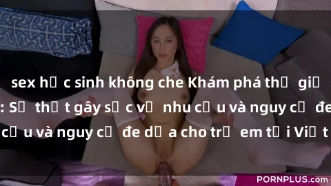 sex học sinh không che Khám phá thế giới sex loli Việt Nam: Sự thật gây sốc về nhu cầu và nguy cơ đe dọa cho trẻ em tại Việt Nam