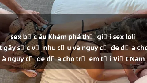sex bắc âu Khám phá thế giới sex loli Việt Nam: Sự thật gây sốc về nhu cầu và nguy cơ đe dọa cho trẻ em tại Việt Nam