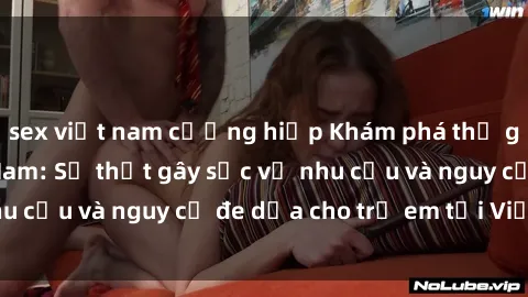 sex việt nam cưỡng hiếp Khám phá thế giới sex loli Việt Nam: Sự thật gây sốc về nhu cầu và nguy cơ đe dọa cho trẻ em tại Việt Nam