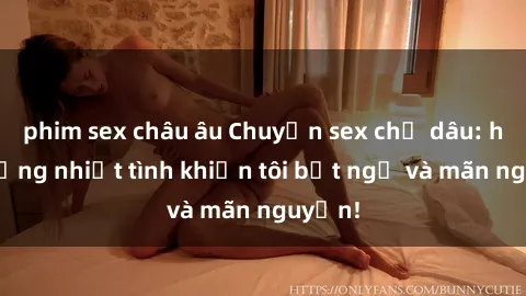 phim sex châu âu Chuyện sex chị dâu: hành động nhiệt tình khiến tôi bất ngờ và mãn nguyện!