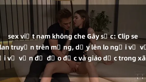 sex việt nam không che Gây sốc: Clip sex mẹ con Việt Nam lan truyền trên mạng, dấy lên lo ngại về vấn đề đạo đức và giáo dục trong xã hội hiện nay.