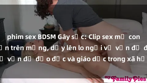 phim sex BDSM Gây sốc: Clip sex mẹ con Việt Nam lan truyền trên mạng, dấy lên lo ngại về vấn đề đạo đức và giáo dục trong xã hội hiện nay.