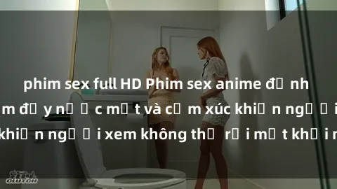 phim sex full HD Phim sex anime đỉnh cao: Những tác phẩm đầy nước mắt và cảm xúc khiến người xem không thể rời mắt khỏi màn hình