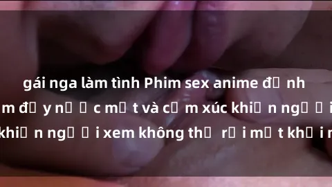 gái nga làm tình Phim sex anime đỉnh cao: Những tác phẩm đầy nước mắt và cảm xúc khiến người xem không thể rời mắt khỏi màn hình