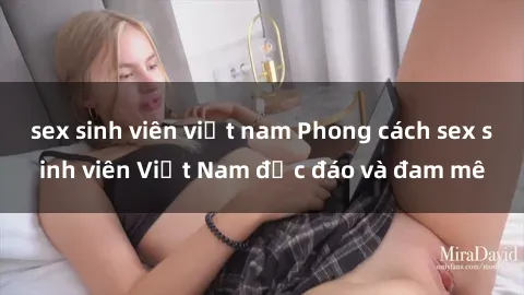 sex sinh viên việt nam Phong cách sex sinh viên Việt Nam độc đáo và đam mê
